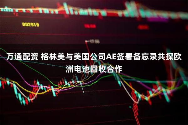 万通配资 格林美与美国公司AE签署备忘录共探欧洲电池回收合作