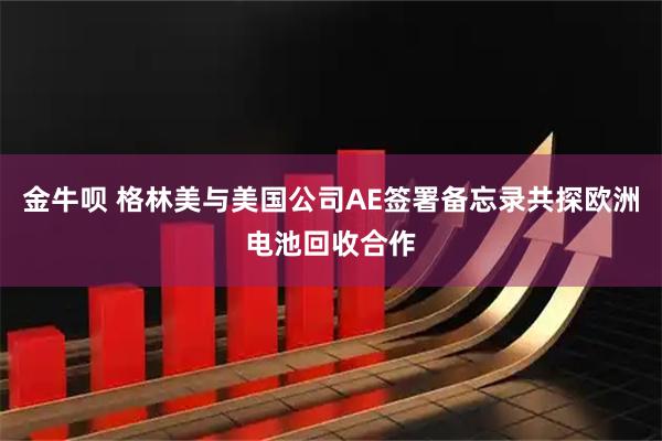 金牛呗 格林美与美国公司AE签署备忘录共探欧洲电池回收合作