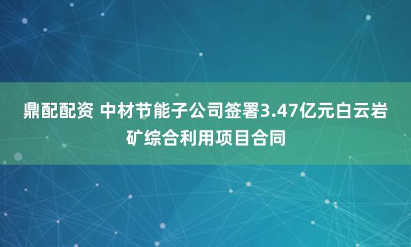 鼎配配资 中材节能子公司签署3.47亿元白云岩矿综合利用项目合同