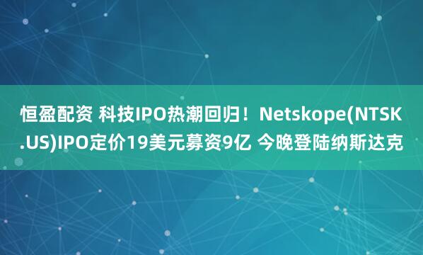 恒盈配资 科技IPO热潮回归！Netskope(NTSK.US)IPO定价19美元募资9亿 今晚登陆纳斯达克