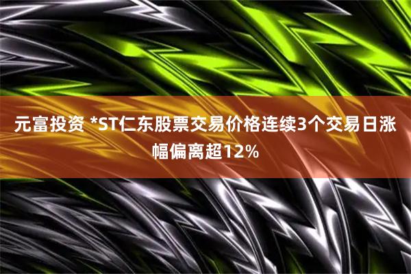 元富投资 *ST仁东股票交易价格连续3个交易日涨幅偏离超12%