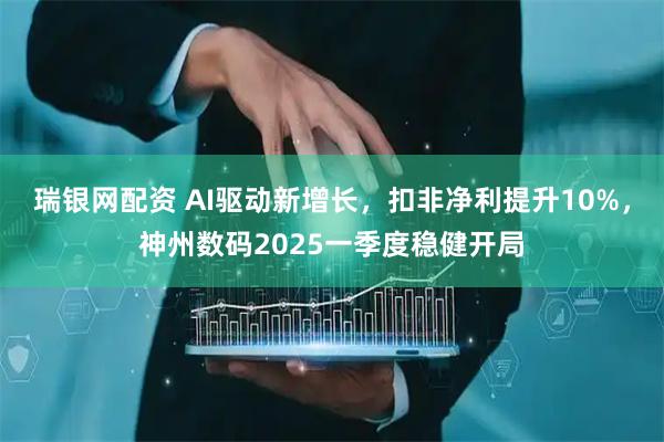 瑞银网配资 AI驱动新增长，扣非净利提升10%，神州数码2025一季度稳健开局
