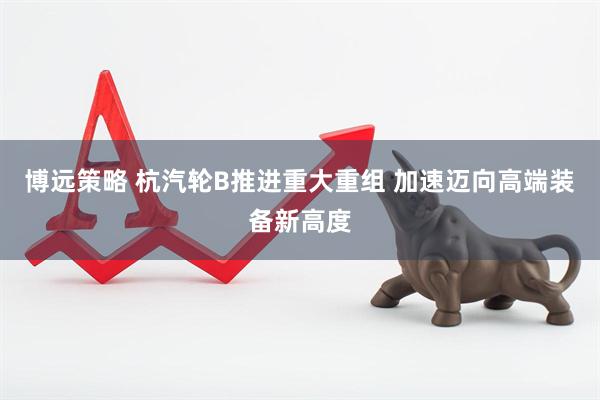 博远策略 杭汽轮B推进重大重组 加速迈向高端装备新高度