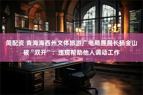 简配资 青海海西州文体旅游广电局原局长杨金山被“双开”：违规帮助他人调动工作