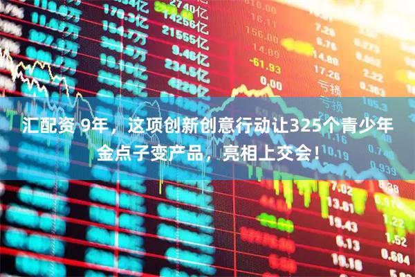汇配资 9年，这项创新创意行动让325个青少年金点子变产品，亮相上交会！
