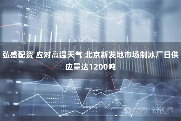 弘盛配资 应对高温天气 北京新发地市场制冰厂日供应量达1200吨