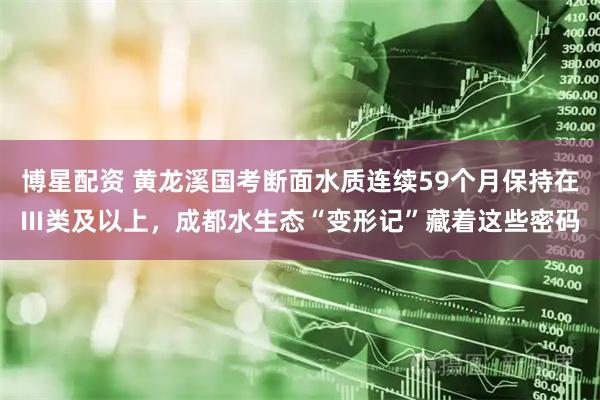 博星配资 黄龙溪国考断面水质连续59个月保持在Ⅲ类及以上，成都水生态“变形记”藏着这些密码