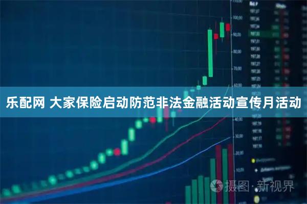 乐配网 大家保险启动防范非法金融活动宣传月活动