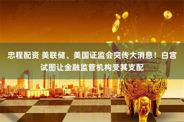 忠程配资 美联储、美国证监会突传大消息！白宫试图让金融监管机构受其支配