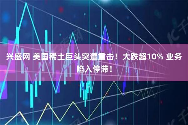 兴盛网 美国稀土巨头突遭重击！大跌超10% 业务陷入停滞！