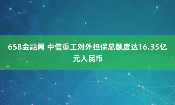 658金融网 中信重工对外担保总额度达16.35亿元人民币