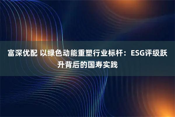 富深优配 以绿色动能重塑行业标杆：ESG评级跃升背后的国寿实践