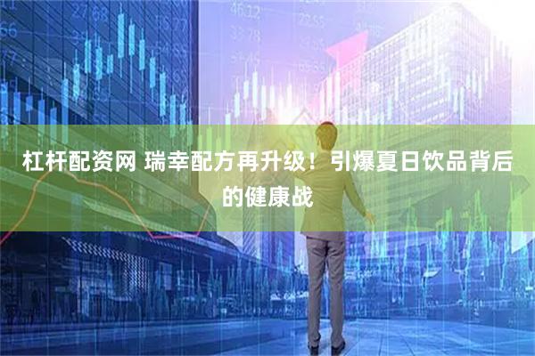 杠杆配资网 瑞幸配方再升级！引爆夏日饮品背后的健康战