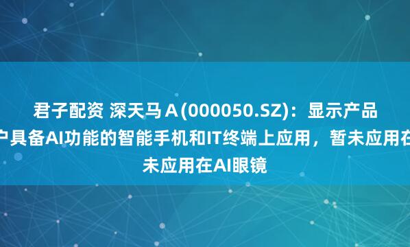 君子配资 深天马Ａ(000050.SZ)：显示产品有在客户具备AI功能的智能手机和IT终端上应用，暂未应用在AI眼镜