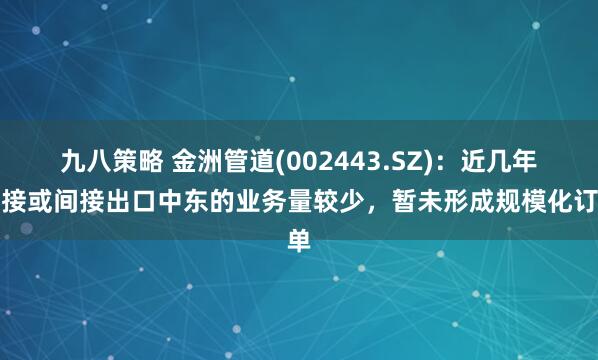 九八策略 金洲管道(002443.SZ)：近几年直接或间接出口中东的业务量较少，暂未形成规模化订单