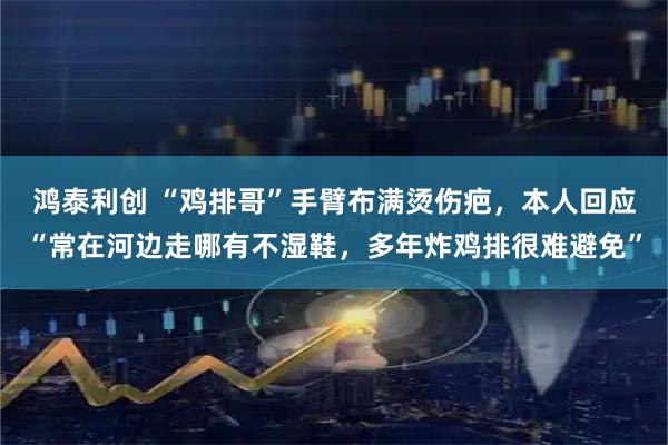 鸿泰利创 “鸡排哥”手臂布满烫伤疤，本人回应“常在河边走哪有不湿鞋，多年炸鸡排很难避免”