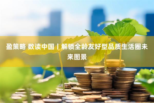 盈策略 数读中国丨解锁全龄友好型品质生活圈未来图景