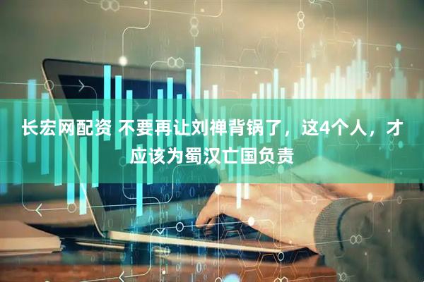 长宏网配资 不要再让刘禅背锅了，这4个人，才应该为蜀汉亡国负责