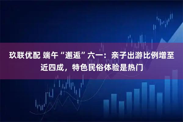 玖联优配 端午“邂逅”六一：亲子出游比例增至近四成，特色民俗体验是热门