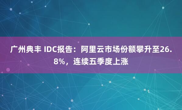 广州典丰 IDC报告:阿里云市场份额攀升至26.8%,连续五季度上涨