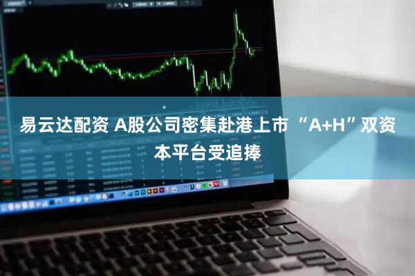 易云达配资 A股公司密集赴港上市 “A+H”双资本平台受追捧