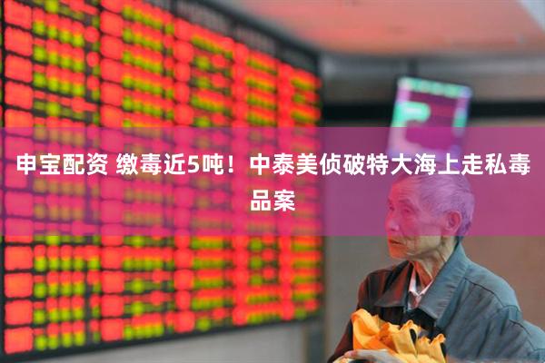 申宝配资 缴毒近5吨！中泰美侦破特大海上走私毒品案