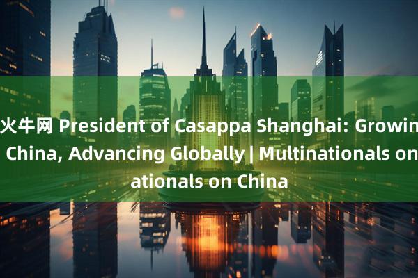 火牛网 President of Casappa Shanghai: Growing with China, Advancing Globally | Multinationals on China