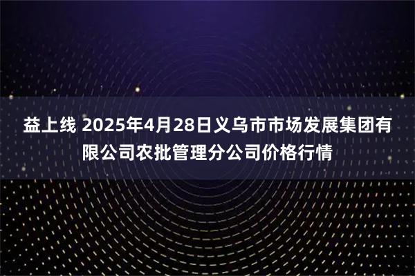 益上线 2025年4月28日义乌市市场发展集团有限公司农批管理分公司价格行情