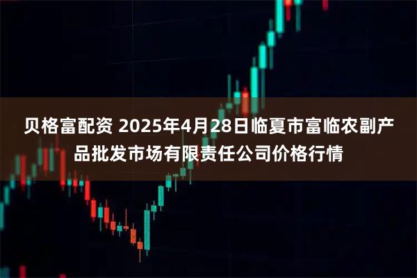 贝格富配资 2025年4月28日临夏市富临农副产品批发市场有限责任公司价格行情