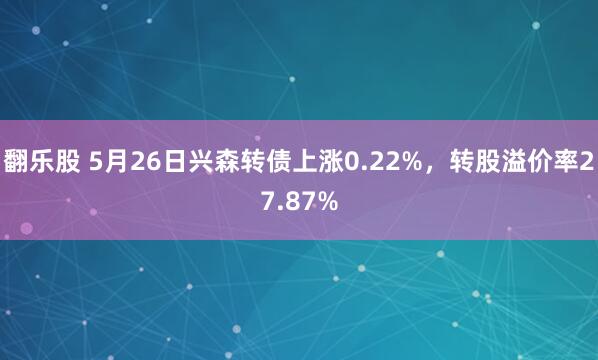 翻乐股 5月26日兴森转债上涨0.22%，转股溢价率27.87%