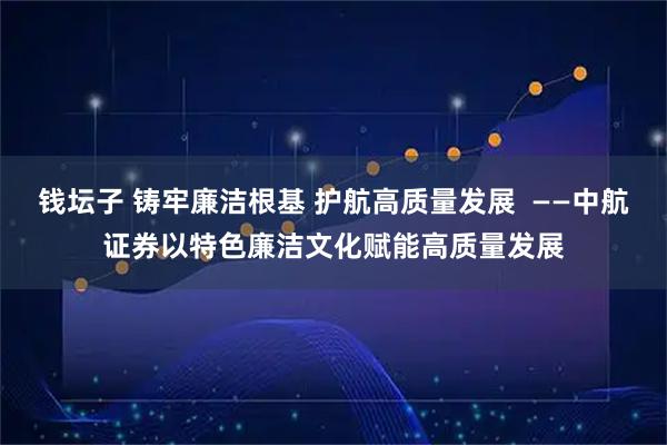 钱坛子 铸牢廉洁根基 护航高质量发展  ——中航证券以特色廉洁文化赋能高质量发展